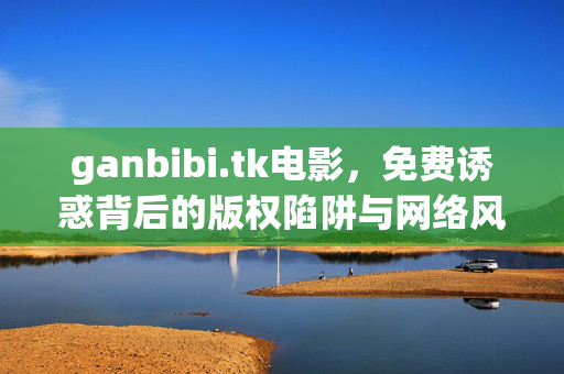ganbibi.tk电影,免费诱惑背后的版权陷阱与网络风险,ganbibi.tk电影,免费诱惑背后的版权陷阱与网络风险 ganbibi.tk电影,免费诱惑背后的版权陷阱与网络风险,ganbibi.tk电影,免费诱惑背后的版权陷阱与网络风险