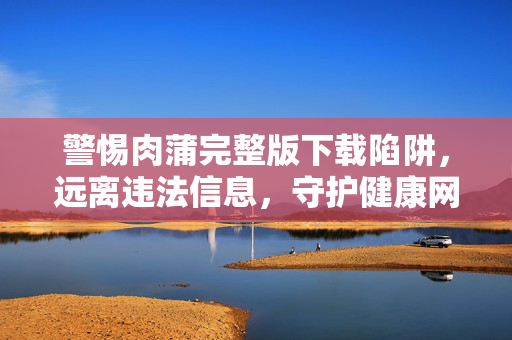 警惕肉蒲完整版下载陷阱,远离违法信息,守护健康网络空间,警惕肉蒲完整版下载陷阱,守护健康网络空间 警惕肉蒲完整版下载陷阱,远离违法信息,守护健康网络空间,警惕肉蒲完整版下载陷阱,守护健康网络空间