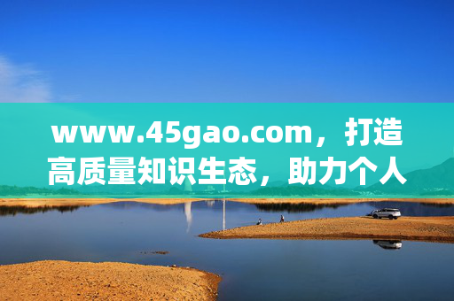 www.45gao.com，打造高质量知识生态，助力个人能力跃升，www.45gao.com，高质量知识生态赋能个人能力跃升