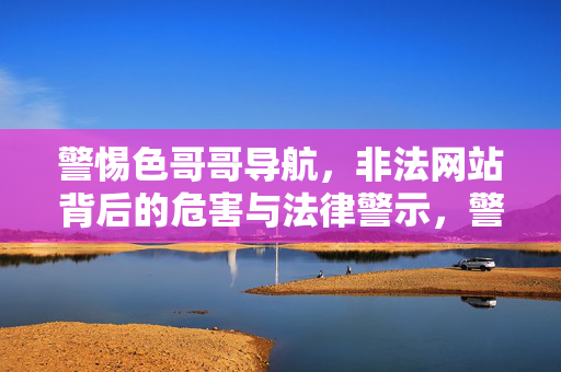 警惕色哥哥导航，非法网站背后的危害与法律警示，警惕色哥哥导航，非法网站危害与法律警示