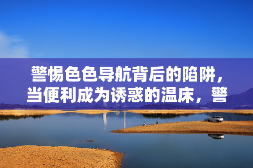 警惕色色导航背后的陷阱，当便利成为诱惑的温床，警惕色色导航，便利成陷阱的温床