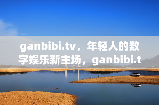 ganbibi.tv，年轻人的数字娱乐新主场，ganbibi.tv，年轻人的数字娱乐新主场
