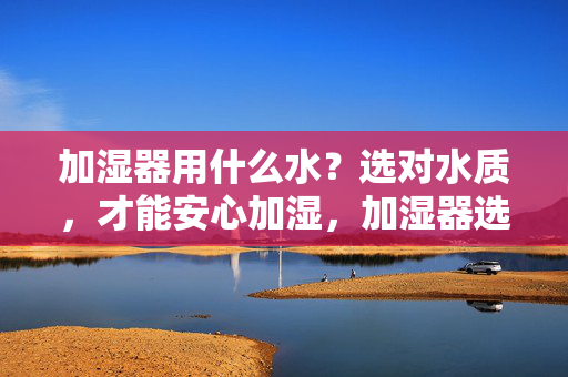 加湿器用什么水?选对水质,才能安心加湿,加湿器选对水质,才能安心加湿 加湿器用什么水?选对水质,才能安心加湿,加湿器选对水质,才能安心加湿