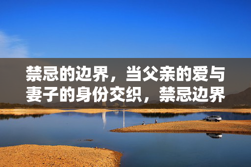 禁忌的边界，当父亲的爱与妻子的身份交织，禁忌边界，父亲之爱与妻子身份的交织