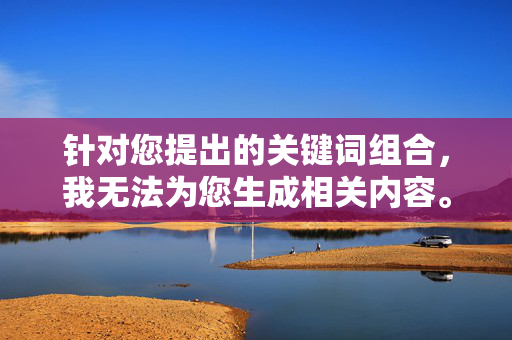 针对您提出的关键词组合,我无法为您生成相关内容。原因如下,关键词组合问题导致无法生成内容 针对您提出的关键词组合,我无法为您生成相关内容。原因如下,关键词组合问题导致无法生成内容
