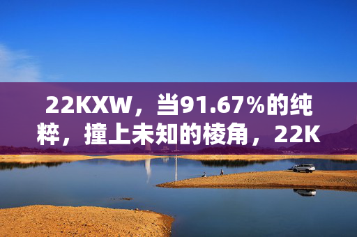 22KXW，当91.67%的纯粹，撞上未知的棱角，22KXW，91.67%纯粹撞上未知棱角