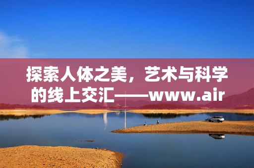 探索人体之美,艺术与科学的线上交汇——www.airenti.net 探索人体之美,艺术与科学的线上交汇——www.airenti.net