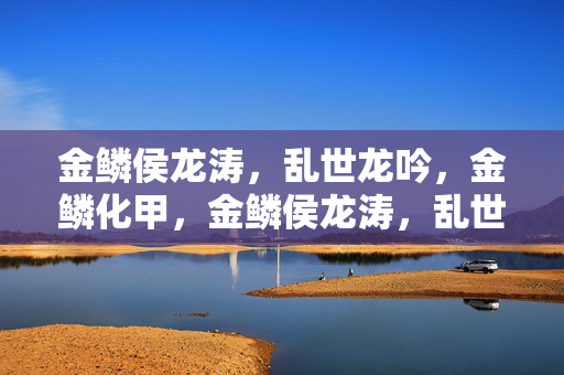 金鳞侯龙涛,乱世龙吟,金鳞化甲,金鳞侯龙涛,乱世龙吟化甲 金鳞侯龙涛,乱世龙吟,金鳞化甲,金鳞侯龙涛,乱世龙吟化甲