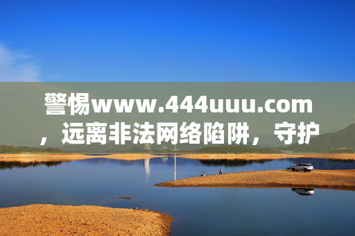 警惕www.444uuu.com,远离非法网络陷阱,守护个人信息安全,警惕www.444uuu.com,远离非法网络陷阱,守护个人信息安全 警惕www.444uuu.com,远离非法网络陷阱,守护个人信息安全,警惕www.444uuu.com,远离非法网络陷阱,守护个人信息安全