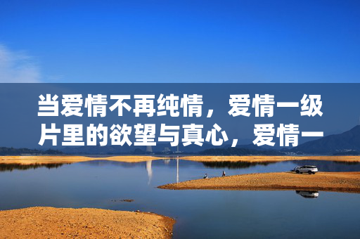当爱情不再纯情,爱情一级片里的欲望与真心,爱情一级片,欲望与真心,纯情不再 当爱情不再纯情,爱情一级片里的欲望与真心,爱情一级片,欲望与真心,纯情不再