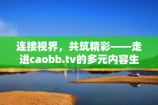 连接视界，共筑精彩——走进caobb.tv的多元内容生态，caobb.tv多元内容生态，连接视界，共筑精彩