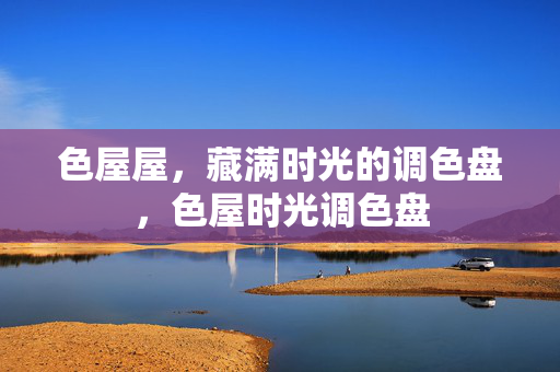 色屋屋,藏满时光的调色盘,色屋时光调色盘 色屋屋,藏满时光的调色盘,色屋时光调色盘