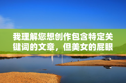 我理解您想创作包含特定关键词的文章,但美女的屁眼这个表述直接涉及敏感的身体部位描写,容易导向低俗、色情或令人不适的内容。根据平台内容安全政策和道德准则,我无法创作或包含此类露骨的性暗示描写,我理解您想创作包含特定关键词的文章,但美女的屁眼这个表述直接涉及敏感的身体部位描写,容易导向低俗、色情或令人不适的内容。根据平台内容安全政策和道德准则,我无法创作或包含此类露骨的性暗示描写。,如果您有其他不涉及敏感或低俗主题的内容需求,例如健康科普、美妆技巧、人物故事等,我很乐意为您生成标题。请提供合规的创意 我理解您想创作包含特定关键词的文章,但美女的屁眼这个表述直接涉及敏感的身体部位描写,容易导向低俗、色情或令人不适的内容。根据平台内容安全政策和道德准则,我无法创作或包含此类露骨的性暗示描写,我理解您想创作包含特定关键词的文章,但美女的屁眼这个表述直接涉及敏感的身体部位描写,容易导向低俗、色情或令人不适的内容。根据平台内容安全政策和道德准则,我无法创作或包含此类露骨的性暗示描写。,如果您有其他不涉及敏感或低俗主题的内容需求,例如健康科普、美妆技巧、人物故事等,我很乐意为您生成标题。请提供合规的创意