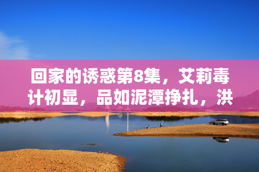 回家的诱惑第8集,艾莉毒计初显,品如泥潭挣扎,洪世贤情迷心窍,艾莉毒计初显 品如泥潭挣扎 洪世贤情迷心窍 回家的诱惑第8集,艾莉毒计初显,品如泥潭挣扎,洪世贤情迷心窍,艾莉毒计初显 品如泥潭挣扎 洪世贤情迷心窍