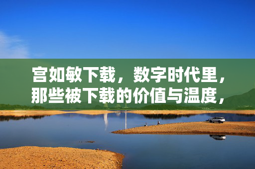 宫如敏下载，数字时代里，那些被下载的价值与温度，数字时代，被下载的价值与温度