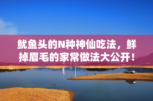鱿鱼头的N种神仙吃法,鲜掉眉毛的家常做法大公开!鱿鱼头N种神仙家常吃法,鲜掉眉毛! 鱿鱼头的N种神仙吃法,鲜掉眉毛的家常做法大公开!鱿鱼头N种神仙家常吃法,鲜掉眉毛!