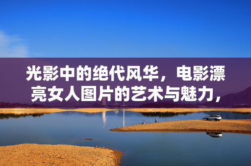 光影中的绝代风华,电影漂亮女人图片的艺术与魅力,光影绝代,电影美人的艺术魅力 光影中的绝代风华,电影漂亮女人图片的艺术与魅力,光影绝代,电影美人的艺术魅力
