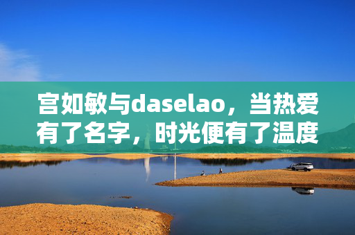 宫如敏与daselao,当热爱有了名字,时光便有了温度,宫如敏与daselao,热爱为名,时光生温 宫如敏与daselao,当热爱有了名字,时光便有了温度,宫如敏与daselao,热爱为名,时光生温