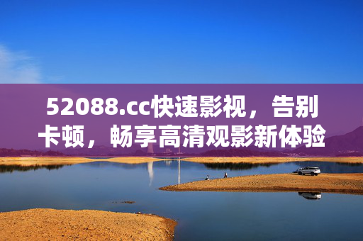 52088.cc快速影视,告别卡顿,畅享高清观影新体验,52088.cc快速影视,告别卡顿,畅享高清观影新体验 52088.cc快速影视,告别卡顿,畅享高清观影新体验,52088.cc快速影视,告别卡顿,畅享高清观影新体验
