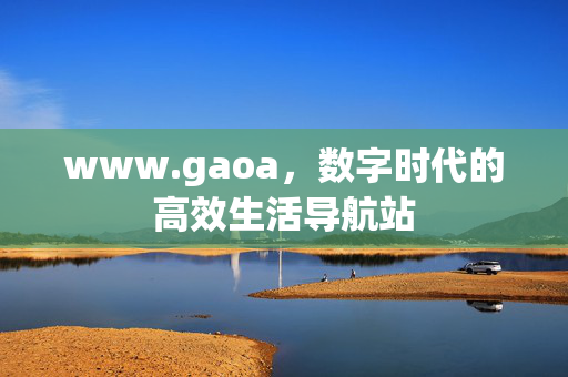 www.gaoa,数字时代的高效生活导航站 www.gaoa,数字时代的高效生活导航站