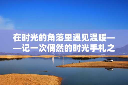 在时光的角落里遇见温暖——记一次偶然的时光手札之旅 在时光的角落里遇见温暖——记一次偶然的时光手札之旅