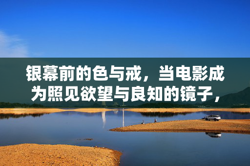 银幕前的色与戒,当电影成为照见欲望与良知的镜子,银幕色戒,欲望与良知的镜像 银幕前的色与戒,当电影成为照见欲望与良知的镜子,银幕色戒,欲望与良知的镜像