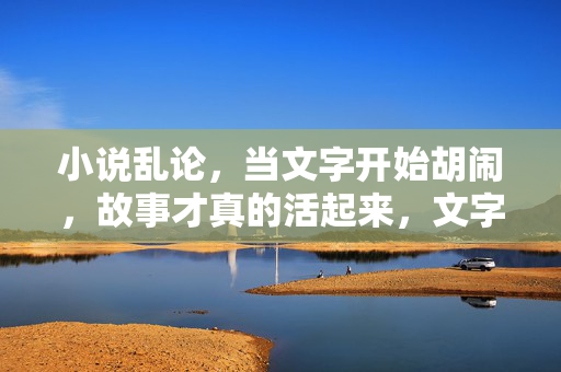 小说乱论,当文字开始胡闹,故事才真的活起来,文字胡闹,故事才活 小说乱论,当文字开始胡闹,故事才真的活起来,文字胡闹,故事才活