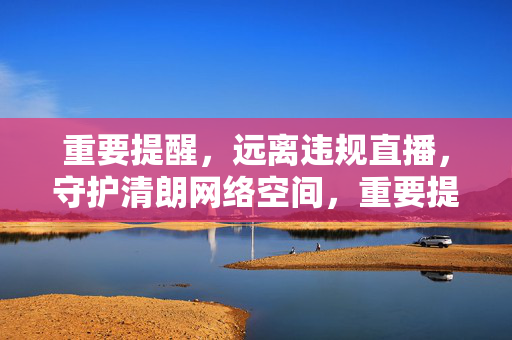 重要提醒，远离违规直播，守护清朗网络空间，重要提醒，远离违规直播，守护清朗网络空间