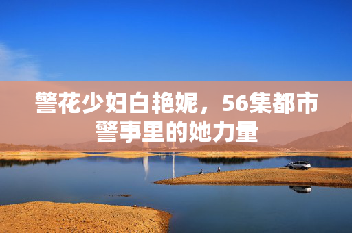 警花少妇白艳妮,56集都市警事里的她力量 警花少妇白艳妮,56集都市警事里的她力量