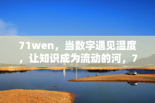 71wen,当数字遇见温度,让知识成为流动的河,71wen,数字温度,知识长河 71wen,当数字遇见温度,让知识成为流动的河,71wen,数字温度,知识长河