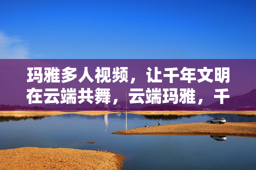 玛雅多人视频,让千年文明在云端共舞,云端玛雅,千年文明的多人群舞 玛雅多人视频,让千年文明在云端共舞,云端玛雅,千年文明的多人群舞