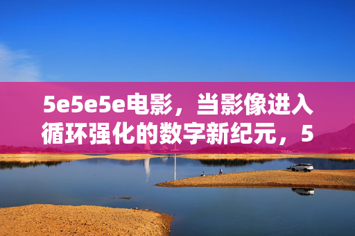 5e5e5e电影,当影像进入循环强化的数字新纪元,5e5e5e电影,影像循环强化的数字新纪元 5e5e5e电影,当影像进入循环强化的数字新纪元,5e5e5e电影,影像循环强化的数字新纪元