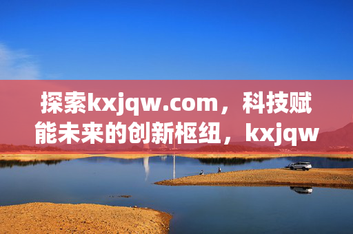 探索kxjqw.com,科技赋能未来的创新枢纽,kxjqw.com,科技赋能未来的创新枢纽 探索kxjqw.com,科技赋能未来的创新枢纽,kxjqw.com,科技赋能未来的创新枢纽