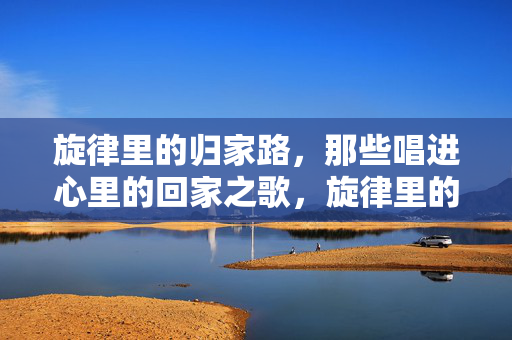 旋律里的归家路,那些唱进心里的回家之歌,旋律里的归心曲 旋律里的归家路,那些唱进心里的回家之歌,旋律里的归心曲