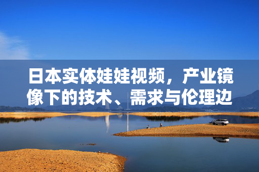 日本实体娃娃视频，产业镜像下的技术、需求与伦理边界，日本实体娃娃视频，技术、需求与伦理边界的产业镜像