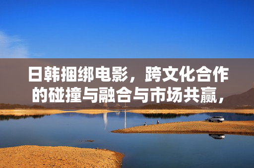 日韩捆绑电影,跨文化合作的碰撞与融合与市场共赢,日韩捆绑电影的跨文化碰撞融合与市场共赢 日韩捆绑电影,跨文化合作的碰撞与融合与市场共赢,日韩捆绑电影的跨文化碰撞融合与市场共赢