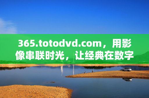 365.totodvd.com,用影像串联时光,让经典在数字时代重生,影像串联时光,经典数字重生 365.totodvd.com,用影像串联时光,让经典在数字时代重生,影像串联时光,经典数字重生
