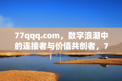 77qqq.com,数字浪潮中的连接者与价值共创者,77qqq.com,数字浪潮中的连接者与价值共创者 77qqq.com,数字浪潮中的连接者与价值共创者,77qqq.com,数字浪潮中的连接者与价值共创者