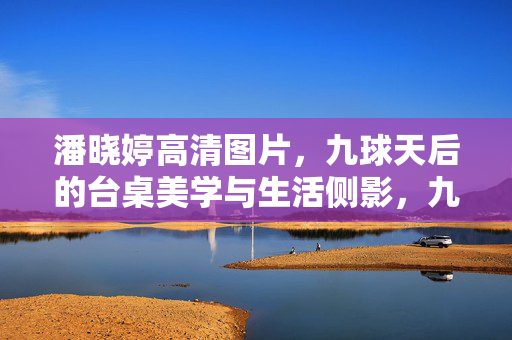 潘晓婷高清图片,九球天后的台桌美学与生活侧影,九球天后潘晓婷,台桌美学与生活侧影 潘晓婷高清图片,九球天后的台桌美学与生活侧影,九球天后潘晓婷,台桌美学与生活侧影