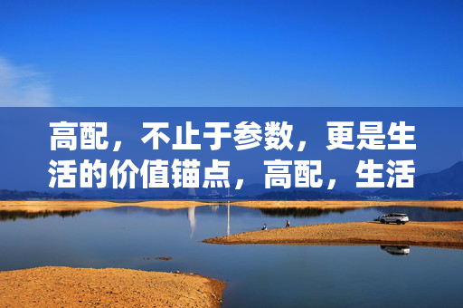 高配,不止于参数,更是生活的价值锚点,高配,生活的价值锚点 高配,不止于参数,更是生活的价值锚点,高配,生活的价值锚点