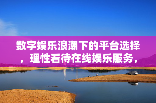 数字娱乐浪潮下的平台选择,理性看待在线娱乐服务,数字娱乐浪潮下,理性选择在线娱乐平台 数字娱乐浪潮下的平台选择,理性看待在线娱乐服务,数字娱乐浪潮下,理性选择在线娱乐平台