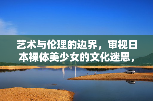 艺术与伦理的边界，审视日本裸体美少女的文化迷思，日本裸体美少女，艺术与伦理边界的文化迷思