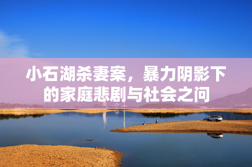 小石湖杀妻案，暴力阴影下的家庭悲剧与社会之问