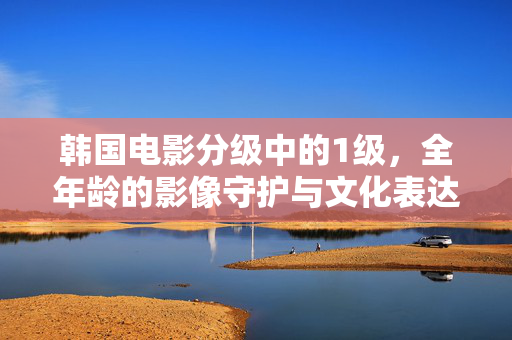 韩国电影分级中的1级，全年龄的影像守护与文化表达，韩国电影分级1级，全年龄影像守护与文化表达