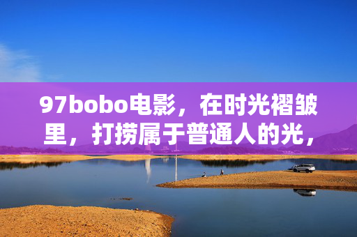 97bobo电影,在时光褶皱里,打捞属于普通人的光,97bobo电影,时光褶皱里,打捞普通人的光 97bobo电影,在时光褶皱里,打捞属于普通人的光,97bobo电影,时光褶皱里,打捞普通人的光