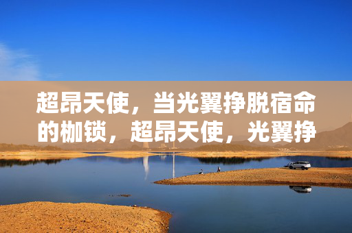 超昂天使,当光翼挣脱宿命的枷锁,超昂天使,光翼挣脱宿命 超昂天使,当光翼挣脱宿命的枷锁,超昂天使,光翼挣脱宿命