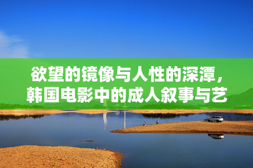 欲望的镜像与人性的深潭,韩国电影中的成人叙事与艺术表达,欲望镜像与人性深潭,韩国电影的成人叙事艺术 欲望的镜像与人性的深潭,韩国电影中的成人叙事与艺术表达,欲望镜像与人性深潭,韩国电影的成人叙事艺术
