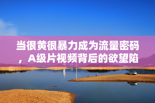 当很黄很暴力成为流量密码,A级片视频背后的欲望陷阱与理性边界,当很黄很暴力成流量密码,欲望陷阱与理性边界 当很黄很暴力成为流量密码,A级片视频背后的欲望陷阱与理性边界,当很黄很暴力成流量密码,欲望陷阱与理性边界