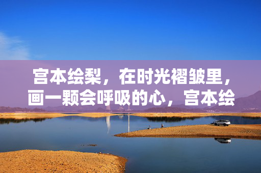 宫本绘梨,在时光褶皱里,画一颗会呼吸的心,宫本绘梨,时光褶皱里,画一颗会呼吸的心 宫本绘梨,在时光褶皱里,画一颗会呼吸的心,宫本绘梨,时光褶皱里,画一颗会呼吸的心