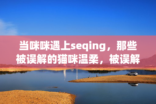 当咪咪遇上seqing,那些被误解的猫咪温柔,被误解的猫咪温柔 当咪咪遇上seqing,那些被误解的猫咪温柔,被误解的猫咪温柔